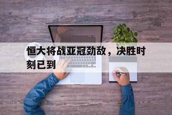 关于恒大将战亚冠劲敌，决胜时刻已到的信息